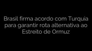 ​Brasil firma acordo com Turquia para garantir rota alternativa ao Estreito de Ormuz 
